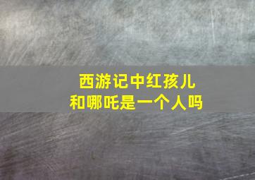 西游记中红孩儿和哪吒是一个人吗