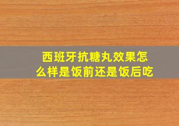 西班牙抗糖丸效果怎么样是饭前还是饭后吃