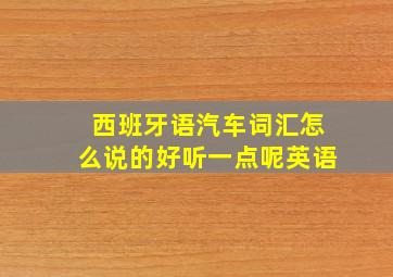 西班牙语汽车词汇怎么说的好听一点呢英语