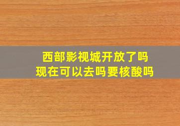 西部影视城开放了吗现在可以去吗要核酸吗