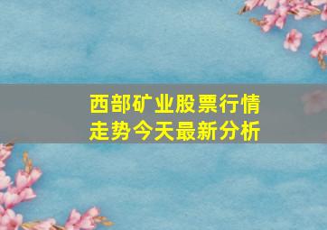 西部矿业股票行情走势今天最新分析