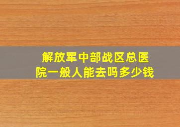 解放军中部战区总医院一般人能去吗多少钱