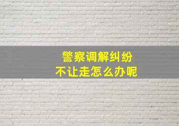 警察调解纠纷不让走怎么办呢