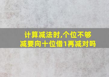 计算减法时,个位不够减要向十位借1再减对吗