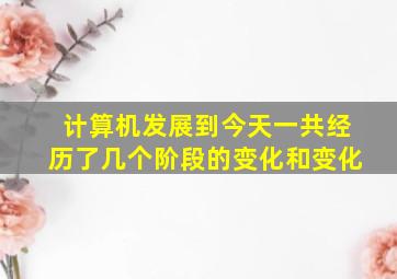 计算机发展到今天一共经历了几个阶段的变化和变化