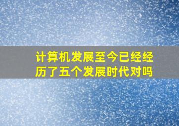 计算机发展至今已经经历了五个发展时代对吗