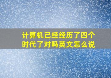 计算机已经经历了四个时代了对吗英文怎么说