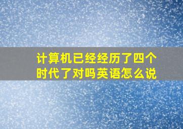 计算机已经经历了四个时代了对吗英语怎么说