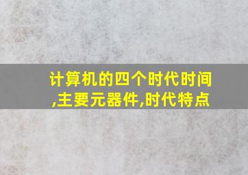 计算机的四个时代时间,主要元器件,时代特点