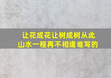 让花成花让树成树从此山水一程再不相逢谁写的