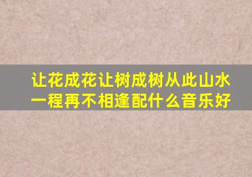 让花成花让树成树从此山水一程再不相逢配什么音乐好