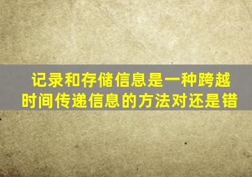 记录和存储信息是一种跨越时间传递信息的方法对还是错