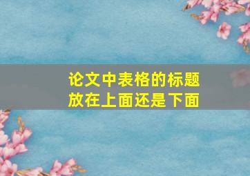 论文中表格的标题放在上面还是下面