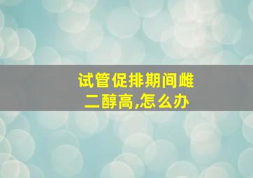 试管促排期间雌二醇高,怎么办