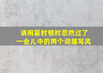 请用霎时顿时忽然过了一会儿中的两个词描写风