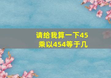 请给我算一下45乘以454等于几