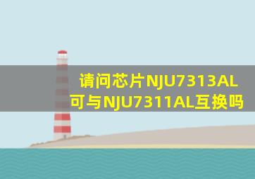 请问芯片NJU7313AL可与NJU7311AL互换吗