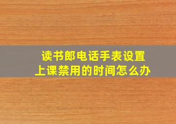 读书郎电话手表设置上课禁用的时间怎么办