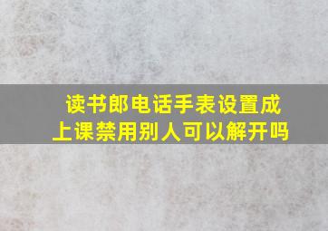 读书郎电话手表设置成上课禁用别人可以解开吗