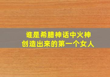 谁是希腊神话中火神创造出来的第一个女人