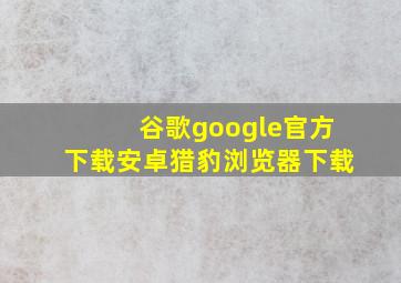 谷歌google官方下载安卓猎豹浏览器下载