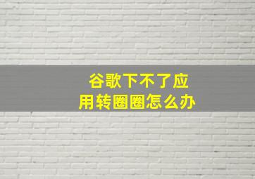 谷歌下不了应用转圈圈怎么办