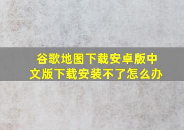 谷歌地图下载安卓版中文版下载安装不了怎么办