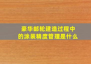 豪华邮轮建造过程中的涂装精度管理是什么