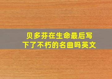 贝多芬在生命最后写下了不朽的名曲吗英文