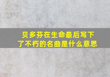 贝多芬在生命最后写下了不朽的名曲是什么意思