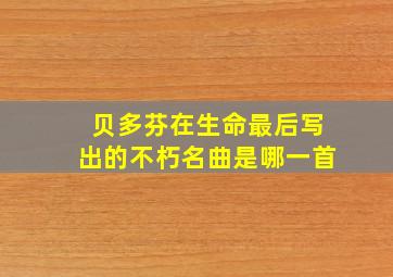 贝多芬在生命最后写出的不朽名曲是哪一首