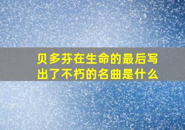 贝多芬在生命的最后写出了不朽的名曲是什么