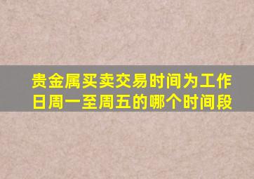 贵金属买卖交易时间为工作日周一至周五的哪个时间段