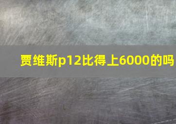 贾维斯p12比得上6000的吗