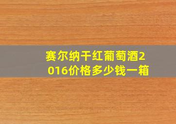 赛尔纳干红葡萄酒2016价格多少钱一箱