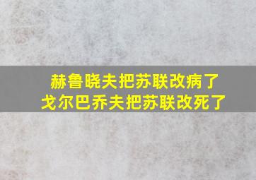 赫鲁晓夫把苏联改病了戈尔巴乔夫把苏联改死了