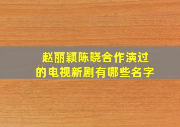 赵丽颖陈晓合作演过的电视新剧有哪些名字