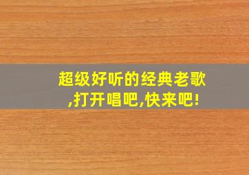 超级好听的经典老歌,打开唱吧,快来吧!