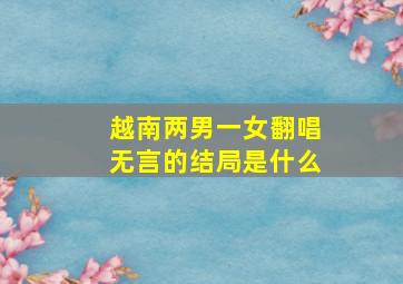 越南两男一女翻唱无言的结局是什么