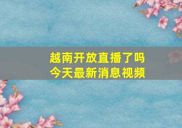 越南开放直播了吗今天最新消息视频