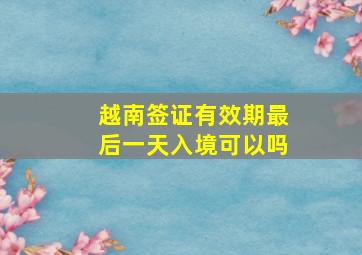 越南签证有效期最后一天入境可以吗