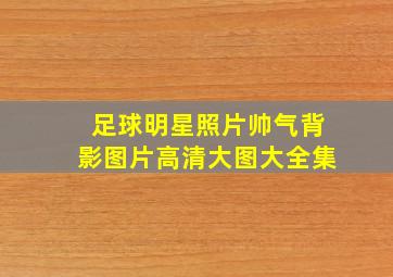 足球明星照片帅气背影图片高清大图大全集