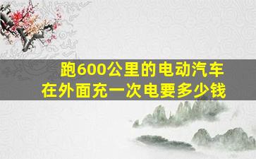 跑600公里的电动汽车在外面充一次电要多少钱