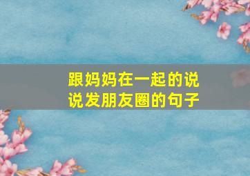 跟妈妈在一起的说说发朋友圈的句子