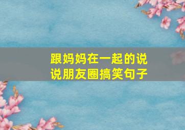 跟妈妈在一起的说说朋友圈搞笑句子