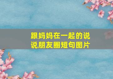 跟妈妈在一起的说说朋友圈短句图片