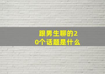 跟男生聊的20个话题是什么