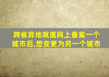 跨省异地就医网上备案一个城市后,想变更为另一个城市