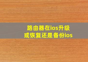 路由器在ios升级或恢复还是备份ios