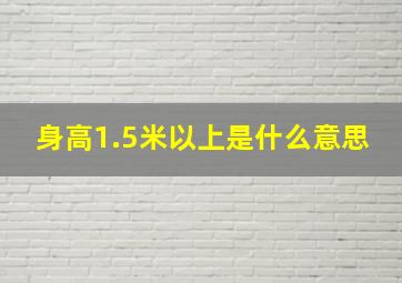 身高1.5米以上是什么意思